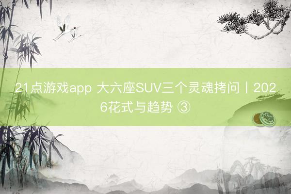 21点游戏app 大六座SUV三个灵魂拷问丨2026花式与趋势 ③