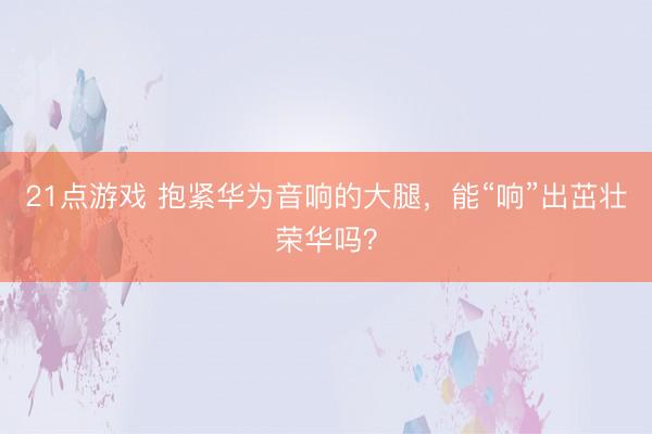 21点游戏 抱紧华为音响的大腿，能“响”出茁壮荣华吗？