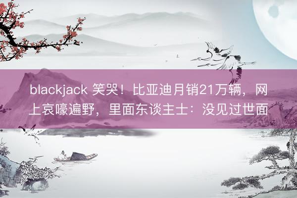 blackjack 笑哭！比亚迪月销21万辆，网上哀嚎遍野，里面东谈主士：没见过世面