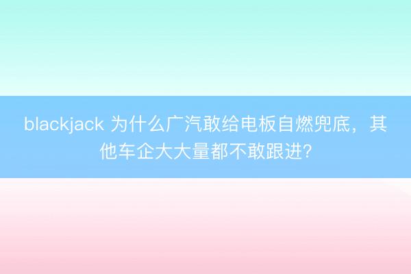 blackjack 为什么广汽敢给电板自燃兜底，其他车企大大量都不敢跟进？