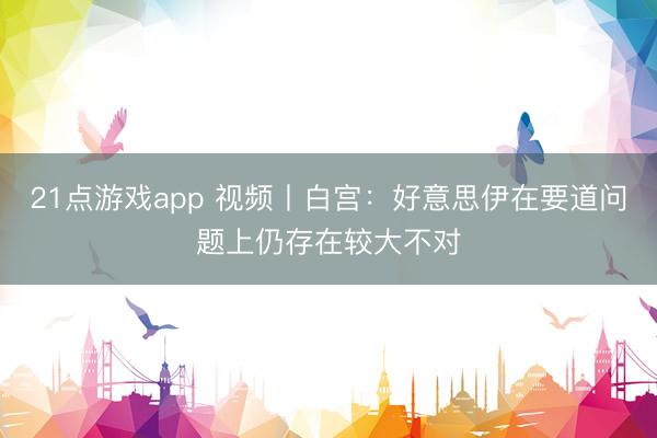 21点游戏app 视频丨白宫:好意思伊在要道问题上仍存在较大不对