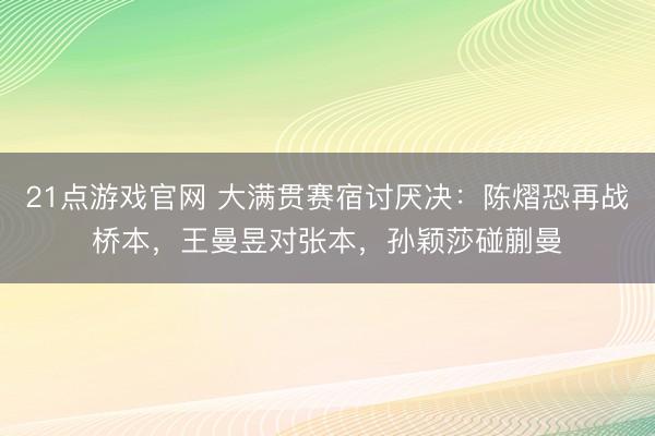 21点游戏官网 大满贯赛宿讨厌决:陈熠恐再战桥本,王曼昱对张本,孙颖莎碰蒯曼