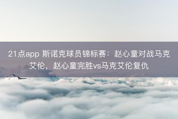 21点app 斯诺克球员锦标赛：赵心童对战马克艾伦，赵心童完胜vs马克艾伦复仇