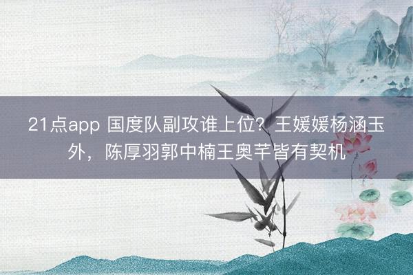 21点app 国度队副攻谁上位?王媛媛杨涵玉外,陈厚羽郭中楠王奥芊皆有契机