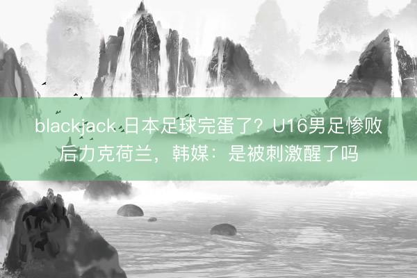 blackjack 日本足球完蛋了?U16男足惨败后力克荷兰,韩媒:是被刺激醒了吗