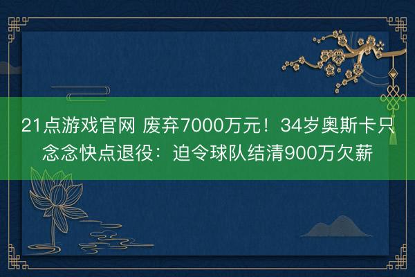 21点游戏官网 废弃7000万元!34岁奥斯卡只念念快点退役:迫令球队结清900万欠薪