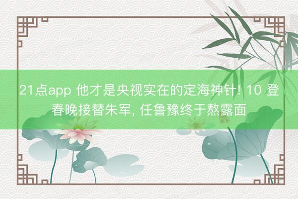 21点app 他才是央视实在的定海神针! 10 登春晚接替朱军， 任鲁豫终于熬露面