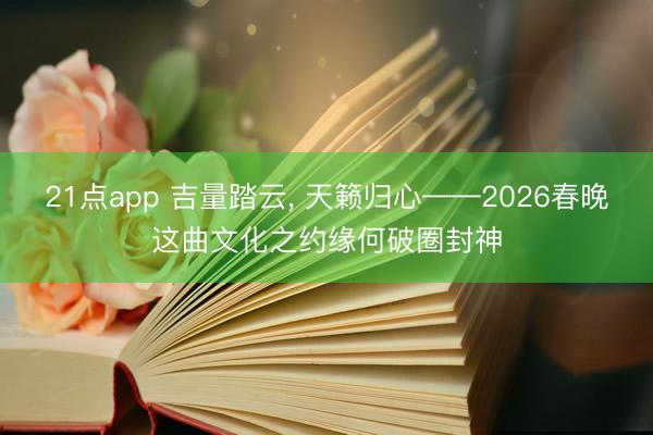 21点app 吉量踏云, 天籁归心——2026春晚这曲文化之约缘何破圈封神