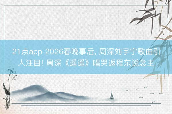 21点app 2026春晚事后， 周深刘宇宁歌曲引人注目! 周深《遥遥》唱哭返程东说念主