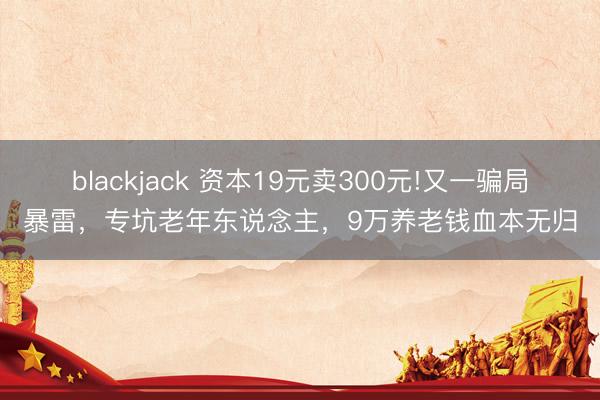 blackjack 资本19元卖300元!又一骗局暴雷，专坑老年东说念主，9万养老钱血本无归