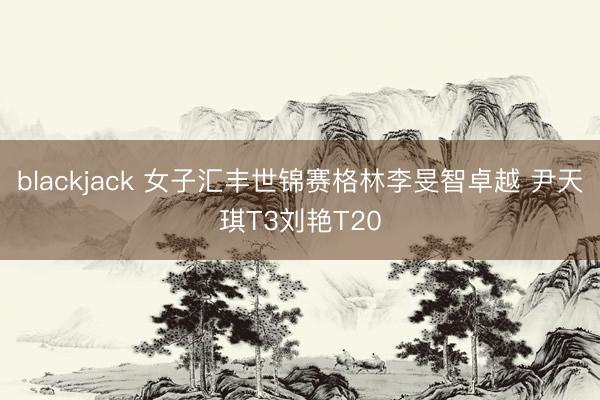 blackjack 女子汇丰世锦赛格林李旻智卓越 尹天琪T3刘艳T20