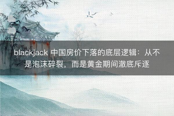 blackjack 中国房价下落的底层逻辑：从不是泡沫碎裂，而是黄金期间澈底斥逐