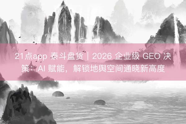 21点app 泰斗盘货｜2026 企业级 GEO 决策：AI 赋能，解锁地舆空间通晓新高度