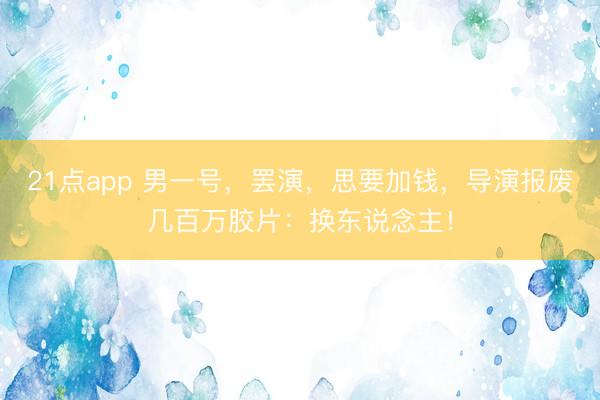 21点app 男一号，罢演，思要加钱，导演报废几百万胶片：换东说念主！