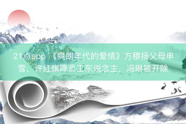 21点app 《爽朗年代的爱情》方穆扬父母申雪，许红旗降员工东说念主，冯琳被开除