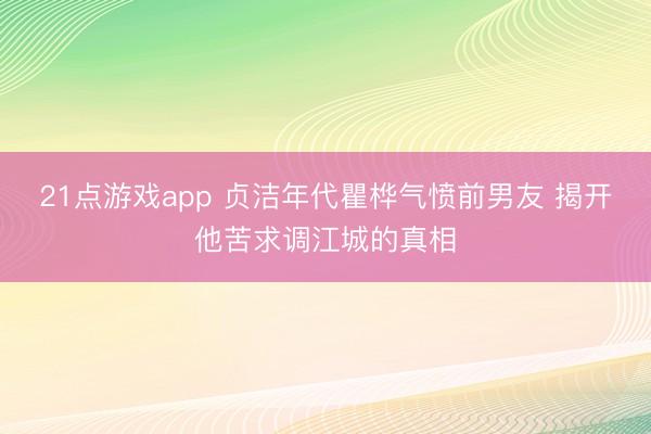 21点游戏app 贞洁年代瞿桦气愤前男友 揭开他苦求调江城的真相