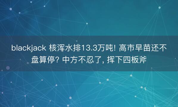 blackjack 核浑水排13.3万吨! 高市早苗还不盘算停? 中方不忍了， 挥下四板斧