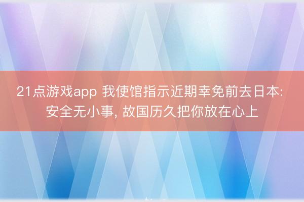 21点游戏app 我使馆指示近期幸免前去日本: 安全无小事, 故国历久把你放在心上