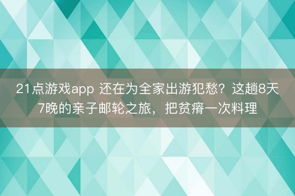 21点游戏app 还在为全家出游犯愁？这趟8天7晚的亲子邮轮之旅，把贫瘠一次料理