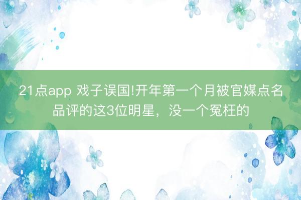 21点app 戏子误国!开年第一个月被官媒点名品评的这3位明星，没一个冤枉的