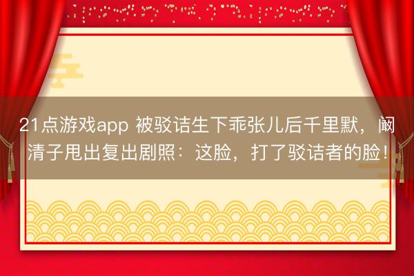 21点游戏app 被驳诘生下乖张儿后千里默,阚清子甩出复出剧照:这脸,打了驳诘者的脸!