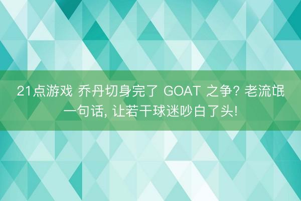 21点游戏 乔丹切身完了 GOAT 之争? 老流氓一句话, 让若干球迷吵白了头!