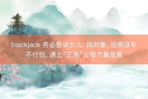 blackjack 务必告诉女儿: 找对象, 没房没车不行怕, 遇上“三无”父母才最危急
