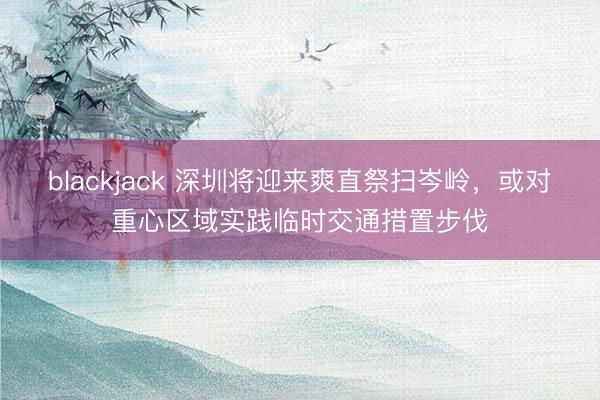 blackjack 深圳将迎来爽直祭扫岑岭,或对重心区域实践临时交通措置步伐