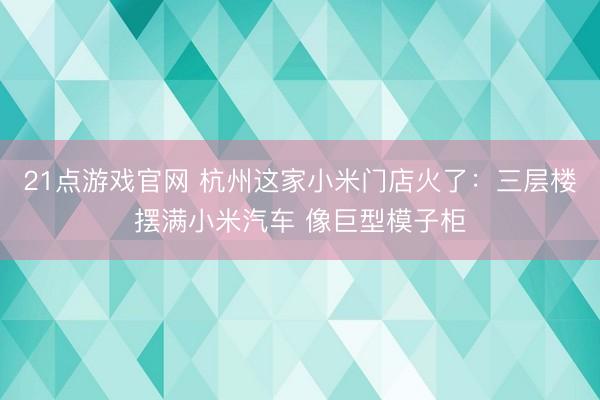 21点游戏官网 杭州这家小米门店火了:三层楼摆满小米汽车 像巨型模子柜