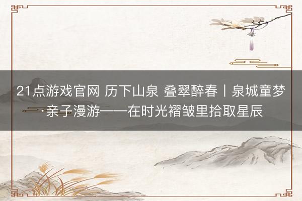 21点游戏官网 历下山泉 叠翠醉春丨泉城童梦·亲子漫游——在时光褶皱里拾取星辰