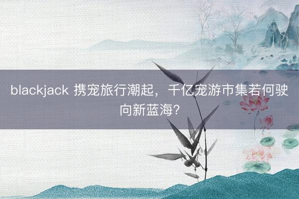 blackjack 携宠旅行潮起,千亿宠游市集若何驶向新蓝海?