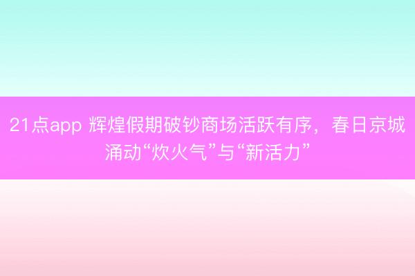 21点app 辉煌假期破钞商场活跃有序，春日京城涌动“炊火气”与“新活力”
