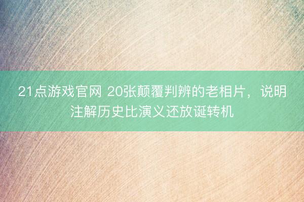 21点游戏官网 20张颠覆判辨的老相片，说明注解历史比演义还放诞转机