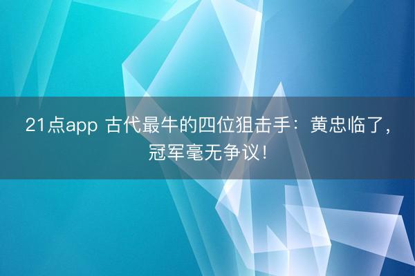 21点app 古代最牛的四位狙击手:黄忠临了,冠军毫无争议!