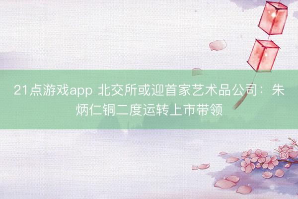 21点游戏app 北交所或迎首家艺术品公司:朱炳仁铜二度运转上市带领