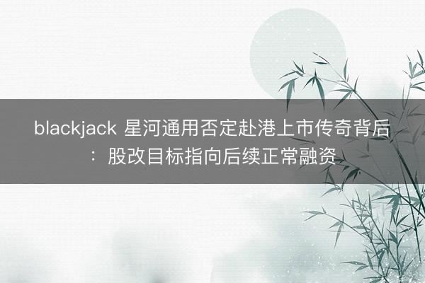 blackjack 星河通用否定赴港上市传奇背后:股改目标指向后续正常融资