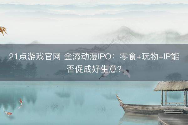 21点游戏官网 金添动漫IPO:零食+玩物+IP能否促成好生意?