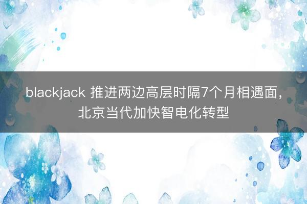 blackjack 推进两边高层时隔7个月相遇面，北京当代加快智电化转型