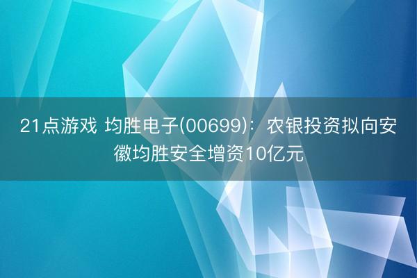 21点游戏 均胜电子(00699)：农银投资拟向安徽均胜安全增资10亿元