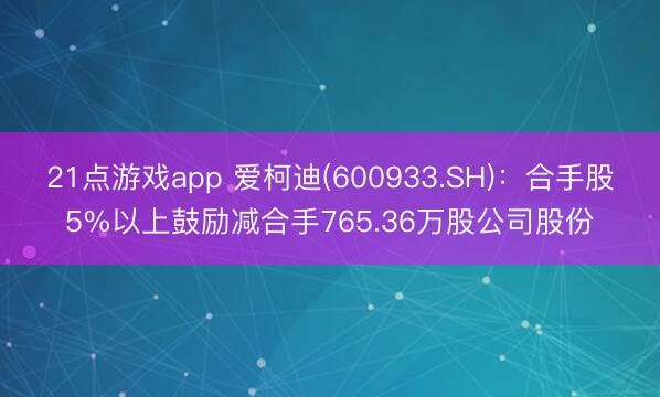 21点游戏app 爱柯迪(600933.SH)：合手股5%以上鼓励减合手765.36万股公司股份