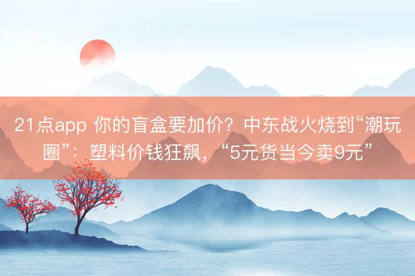 21点app 你的盲盒要加价？中东战火烧到“潮玩圈”：塑料价钱狂飙，“5元货当今卖9元”