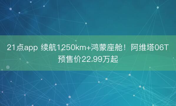 21点app 续航1250km+鸿蒙座舱！阿维塔06T预售价22.99万起
