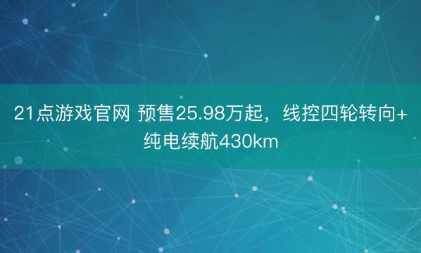 21点游戏官网 预售25.98万起,线控四轮转向+纯电续航430km