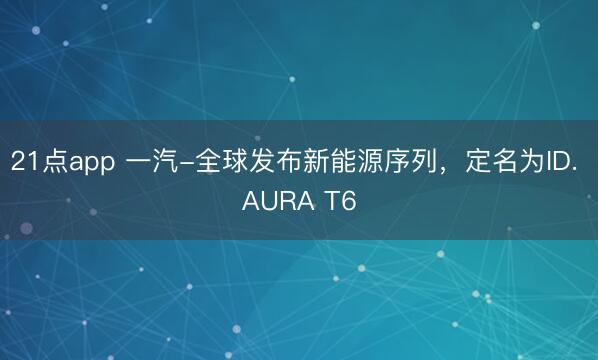 21点app 一汽-全球发布新能源序列,定名为ID. AURA T6