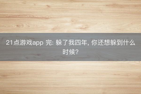 21点游戏app 完: 躲了我四年, 你还想躲到什么时候?