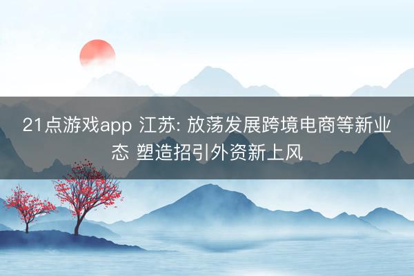 21点游戏app 江苏: 放荡发展跨境电商等新业态 塑造招引外资新上风