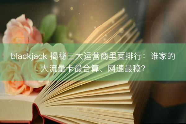 blackjack 揭秘三大运营商里面排行：谁家的大流量卡最合算、网速最稳？