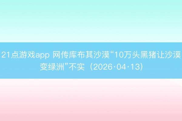 21点游戏app 网传库布其沙漠“10万头黑猪让沙漠变绿洲”不实（2026·04·13）