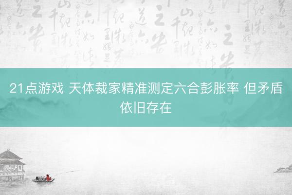 21点游戏 天体裁家精准测定六合彭胀率 但矛盾依旧存在
