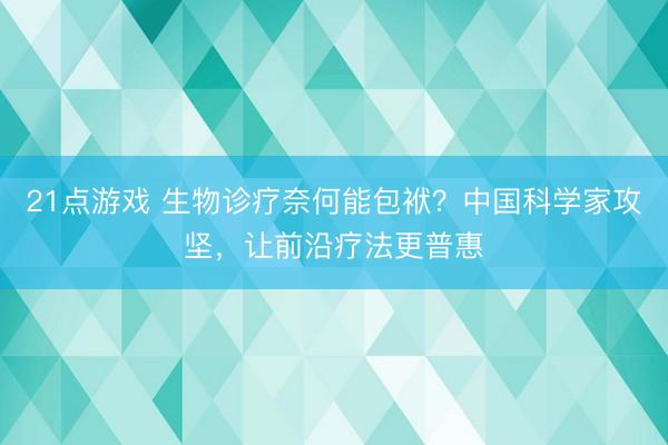 21点游戏 生物诊疗奈何能包袱？中国科学家攻坚，让前沿疗法更普惠